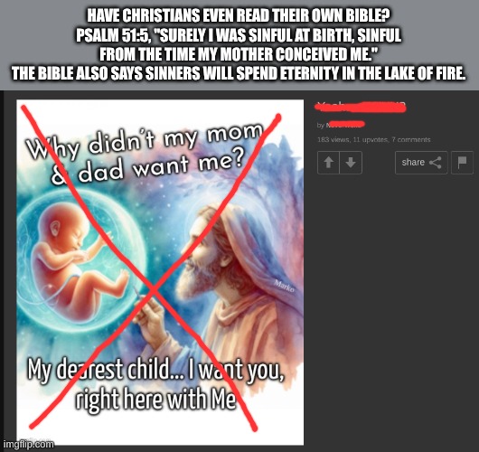 Christians don't read their own bible | HAVE CHRISTIANS EVEN READ THEIR OWN BIBLE?
PSALM 51:5, "SURELY I WAS SINFUL AT BIRTH, SINFUL FROM THE TIME MY MOTHER CONCEIVED ME."
THE BIBLE ALSO SAYS SINNERS WILL SPEND ETERNITY IN THE LAKE OF FIRE. | image tagged in meme,atheist,christian,hell,bible,are you unable to read | made w/ Imgflip meme maker