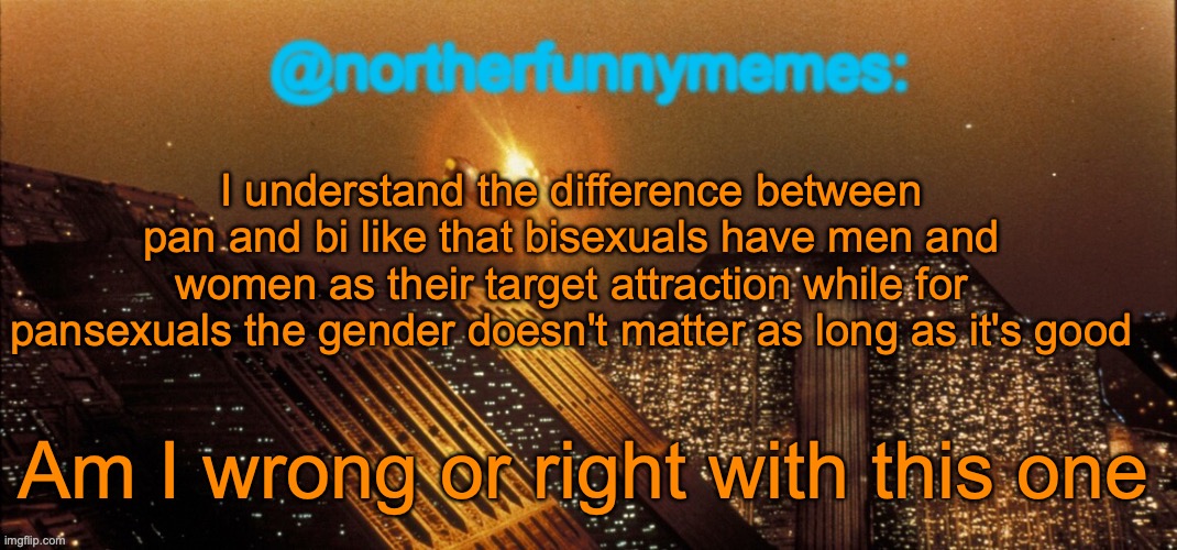 I described the difference between bi and pan to my parents like this, so I hop I didn't screw up | I understand the difference between pan and bi like that bisexuals have men and women as their target attraction while for pansexuals the gender doesn't matter as long as it's good; Am I wrong or right with this one | image tagged in northerfunnymemes announcement template | made w/ Imgflip meme maker