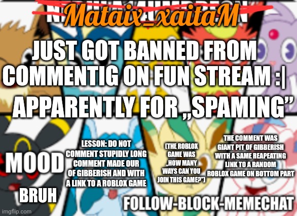 Reason why I did it? No reason why I did it. | Mataix_xaitaM; JUST GOT BANNED FROM COMMENTIG ON FUN STREAM :|; APPARENTLY FOR „SPAMING”; THE COMMENT WAS GIANT PIT OF GIBBERISH WITH A SAME REAPEATING LINK TO A RANDOM ROBLOX GAME ON BOTTOM PART; (THE ROBLOX GAME WAS „HOW MANY WAYS CAN YOU JOIN THIS GAME?”); LESSON: DO NOT COMMENT STUPIDLY LONG COMMENT MADE OUR OF GIBBERISH AND WITH A LINK TO A ROBLOX GAME; BRUH | image tagged in nebula14umbreon anouncement | made w/ Imgflip meme maker