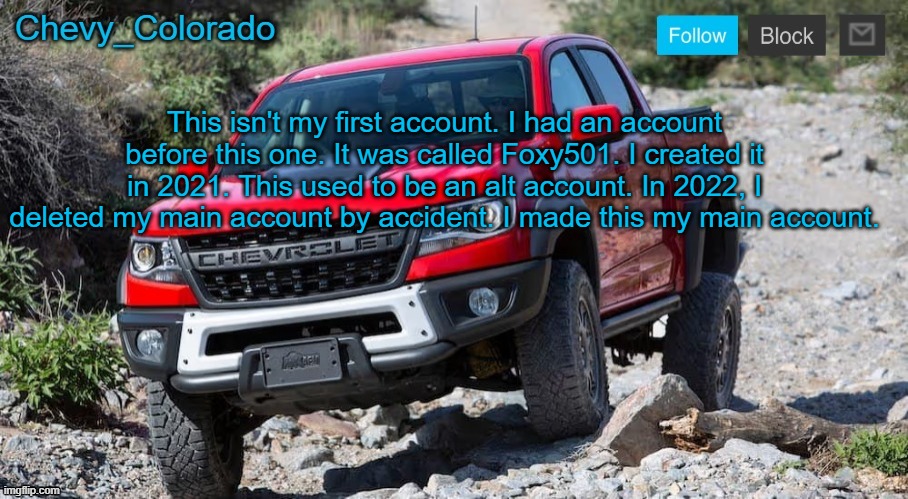 Chevy_Colorado announcement template | This isn't my first account. I had an account before this one. It was called Foxy501. I created it in 2021. This used to be an alt account. In 2022, I deleted my main account by accident. I made this my main account. | image tagged in chevy_colorado announcement template | made w/ Imgflip meme maker