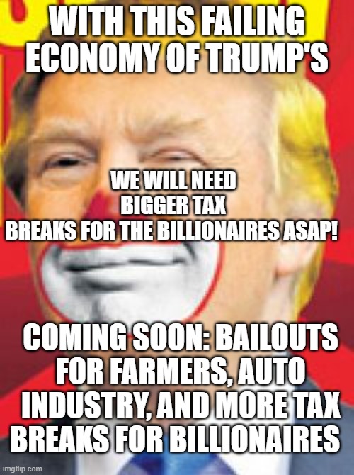 promised lower prices, not a recession and bailouts | WE WILL NEED BIGGER TAX BREAKS FOR THE BILLIONAIRES ASAP! WITH THIS FAILING ECONOMY OF TRUMP'S; COMING SOON: BAILOUTS FOR FARMERS, AUTO INDUSTRY, AND MORE TAX BREAKS FOR BILLIONAIRES | image tagged in donald trump the clown | made w/ Imgflip meme maker