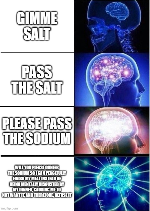 salt 1234 | GIMME SALT; PASS THE SALT; PLEASE PASS THE SODIUM; WILL YOU PLEASE CONFER THE SODIUM SO I CAN PEACEFULLY FINISH MY MEAL INSTEAD OF BEING MENTALLY DISGUSTED BY MY DINNER, CAUSING ME TO NOT WANT IT, AND THEREFORE, REFUSE IT | image tagged in memes,expanding brain | made w/ Imgflip meme maker