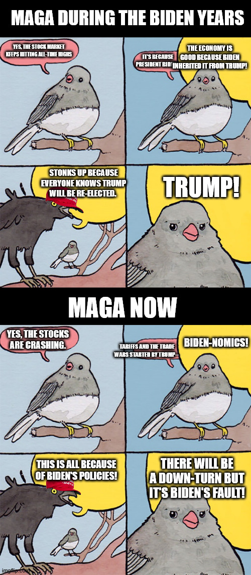 MAGA DURING THE BIDEN YEARS; THE ECONOMY IS GOOD BECAUSE BIDEN INHERITED IT FROM TRUMP! YES, THE STOCK MARKET KEEPS HITTING ALL-TIME HIGHS; IT'S BECAUSE PRESIDENT BIDEN--; STONKS UP BECAUSE EVERYONE KNOWS TRUMP WILL BE RE-ELECTED. TRUMP! MAGA NOW; BIDEN-NOMICS! YES, THE STOCKS ARE CRASHING. TARIFFS AND THE TRADE WARS STARTED BY TRUMP--; THERE WILL BE A DOWN-TURN BUT IT'S BIDEN'S FAULT! THIS IS ALL BECAUSE OF BIDEN'S POLICIES! | image tagged in interrupting bird | made w/ Imgflip meme maker