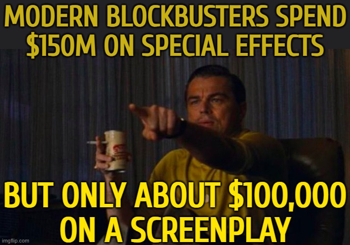 Modern Blockbusters Spend $150m On Special Effects; But Only About $100,000 On A Screenplay | MODERN BLOCKBUSTERS SPEND
$150M ON SPECIAL EFFECTS; BUT ONLY ABOUT $100,000
ON A SCREENPLAY | image tagged in dicaprio hollywood,boycott hollywood,hollywood,scumbag hollywood,hollywood liberals,movies | made w/ Imgflip meme maker