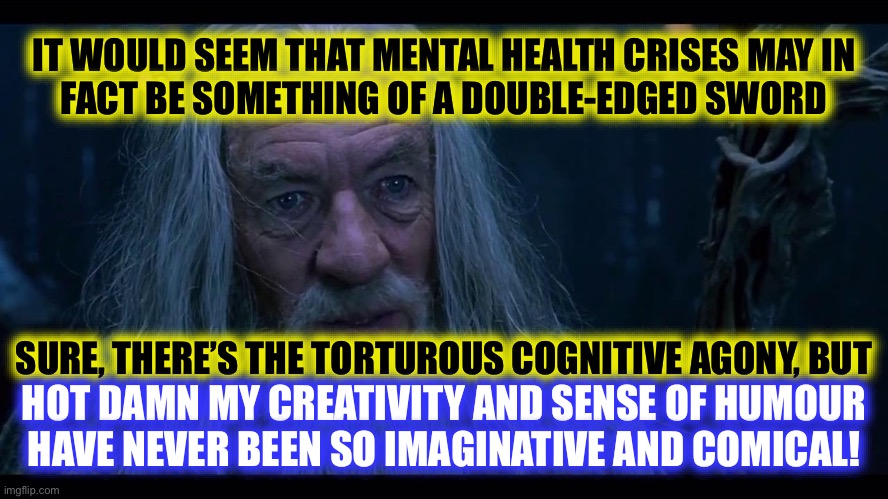 [insert clichéd “struggling artist” reference] | IT WOULD SEEM THAT MENTAL HEALTH CRISES MAY IN
FACT BE SOMETHING OF A DOUBLE-EDGED SWORD
 
 
 
 
 
SURE, THERE’S THE TORTUROUS COGNITIVE AGONY, BUT; HOT DAMN MY CREATIVITY AND SENSE OF HUMOUR
HAVE NEVER BEEN SO IMAGINATIVE AND COMICAL! | image tagged in gandalf madness for reason,cliche,psychology,artist,oxymoron,the daily struggle | made w/ Imgflip meme maker