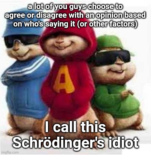Yeah | a lot of you guys choose to agree or disagree with an opinion based on who's saying it (or other factors); I call this
Schrödinger's idiot | image tagged in alvin and the madafakas | made w/ Imgflip meme maker