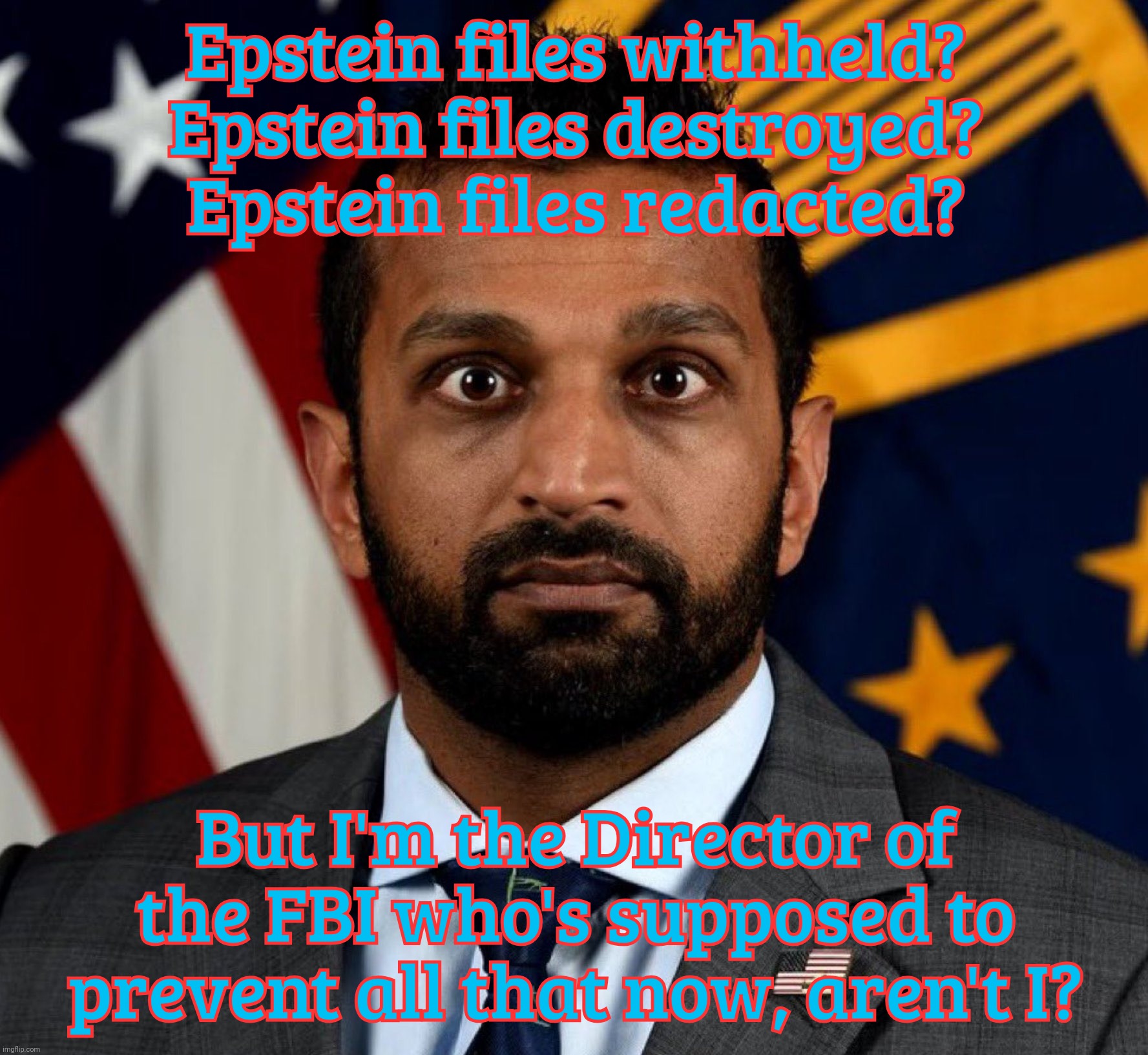 FBI director Kash Patel, so much he can't tell | Epstein files withheld?
Epstein files destroyed?
Epstein files redacted? But I'm the Director of the FBI who's supposed to prevent all that now, aren't I? | image tagged in kash patel fbi director,kash patel,jeffrey epstein client list,oh look all these redactions,shocker,big boss at a loss | made w/ Imgflip meme maker