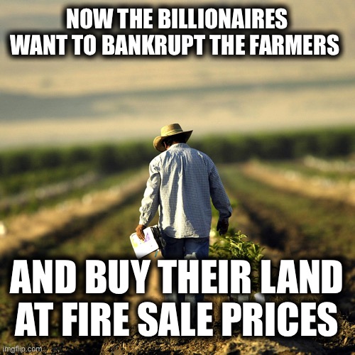 NOW THE BILLIONAIRES WANT TO BANKRUPT THE FARMERS; AND BUY THEIR LAND AT FIRE SALE PRICES | image tagged in memes | made w/ Imgflip meme maker