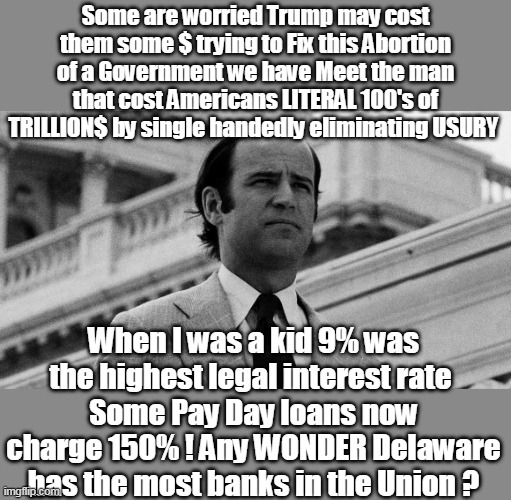 No wonder the Mob was so jealous of Mumbles | Some are worried Trump may cost them some $ trying to Fix this Abortion of a Government we have Meet the man that cost Americans LITERAL 100's of TRILLION$ by single handedly eliminating USURY; When I was a kid 9% was the highest legal interest rate 
Some Pay Day loans now charge 150% ! Any WONDER Delaware has the most banks in the Union ? | image tagged in biden usury interest cost americans trillions meme | made w/ Imgflip meme maker