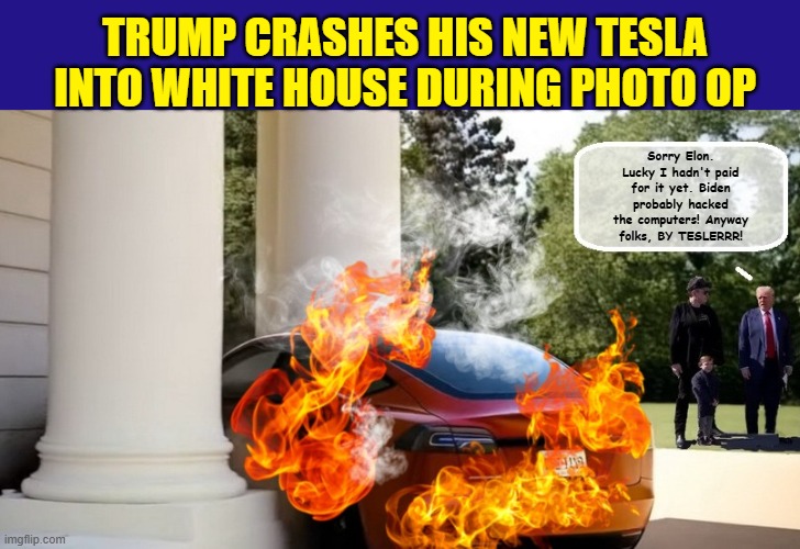 First President to Crash a Tesla and the Stock Market On The Same Day... | TRUMP CRASHES HIS NEW TESLA INTO WHITE HOUSE DURING PHOTO OP; Sorry Elon. Lucky I hadn't paid for it yet. Biden probably hacked the computers! Anyway folks, BY TESLERRR! | image tagged in tesla,elon musk,donald trump is an idiot,impeach trump,stock market | made w/ Imgflip meme maker