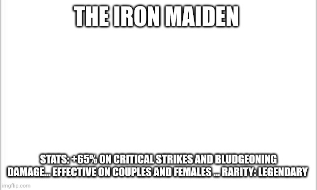 white background | THE IRON MAIDEN STATS: +65% ON CRITICAL STRIKES AND BLUDGEONING DAMAGE... EFFECTIVE ON COUPLES AND FEMALES ... RARITY: LEGENDARY | image tagged in white background | made w/ Imgflip meme maker