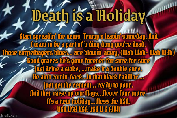 Death is a Holiday | Death is a Holiday; Start spreadin' the news, Trump's leavin' someday, And
I want to be a part of it ding dong you're dead.
Those carpetbagers blues... are blowin' away, (Wah Wah- Wah WAh)
Good graces he's gone forever for sure.for sure
Just drive a stake, ...make it a double sure.
He ain't comin' back...in that black Cadillac'...
Just get the cement... ready to pour.
And then raise up our flags...Never four more.
It's a new holiday...Bless the USA.
USA USA USA USA U S A!!!!! | image tagged in death is a holiday,new york  new york,all flags at full staff,antichrist,maga the morbid,maga mummy | made w/ Imgflip meme maker