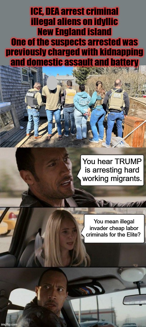 DEMs support illegal invaders over honest US citizens, they can't hide thier plans anymore. | ICE, DEA arrest criminal illegal aliens on idyllic New England island
One of the suspects arrested was previously charged with kidnapping and domestic assault and battery; You hear TRUMP is arresting hard working migrants. You mean illegal invader cheap labor criminals for the Elite? | image tagged in memes,the rock driving | made w/ Imgflip meme maker