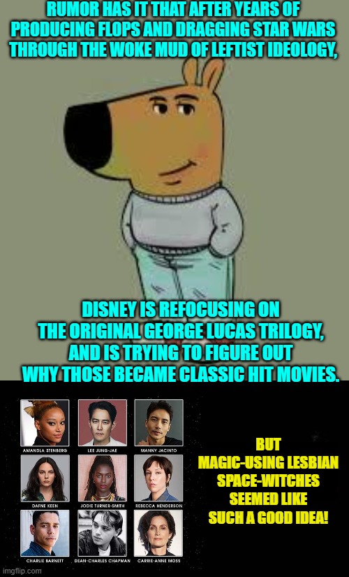It's a mystery to leftists WHY a movie franchise with old-fashioned values ever took off. | RUMOR HAS IT THAT AFTER YEARS OF PRODUCING FLOPS AND DRAGGING STAR WARS THROUGH THE WOKE MUD OF LEFTIST IDEOLOGY, DISNEY IS REFOCUSING ON THE ORIGINAL GEORGE LUCAS TRILOGY, AND IS TRYING TO FIGURE OUT WHY THOSE BECAME CLASSIC HIT MOVIES. BUT MAGIC-USING LESBIAN SPACE-WITCHES SEEMED LIKE SUCH A GOOD IDEA! | image tagged in low key just a chill guy | made w/ Imgflip meme maker