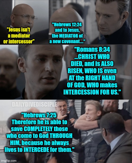 Bible | "Hebrews 12:24 
and to Jesus, the MEDIATOR of a new covenant...."; "Jesus isn't 
a mediator or intercessor"; "Romans 8:34
...CHRIST WHO DIED, and is ALSO RISEN, WHO IS even AT the RIGHT HAND OF GOD, WHO makes INTERCESSION FOR US."; DAILYDIVEDISCIPLE; "Hebrews 7:25 
Therefore he is able to save COMPLETELY those who come to God THROUGH HIM, because he always lives to INTERCEDE for them." | image tagged in captain america,christian memes,christianity | made w/ Imgflip meme maker