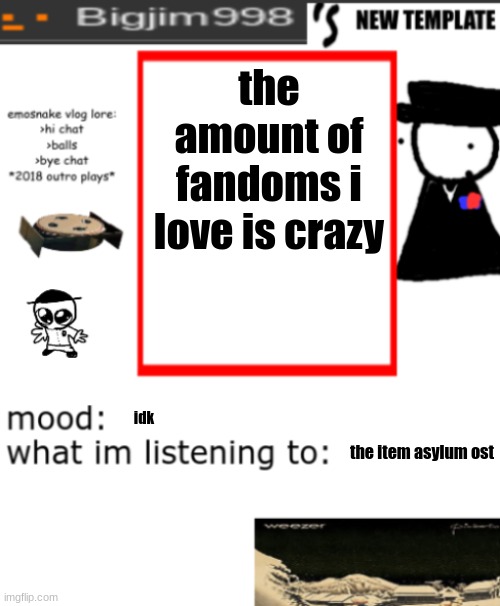 bigjim998s NEW AND IMPROVED TEMPLATE | the amount of fandoms i love is crazy; idk; the item asylum ost | image tagged in bigjim998s new and improved template | made w/ Imgflip meme maker