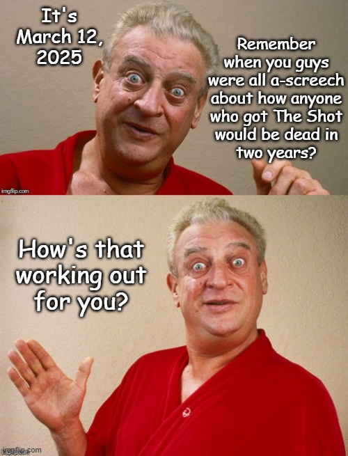 Hey there, Anti-COVID Vax Conspiracy Theory Kids | Remember
when you guys
were all a-screech
about how anyone
who got The Shot
would be dead in
two years? It's
March 12,
2025; How's that
working out
for you? | image tagged in rodney dangerfield,antivax,conspiracy theory,covidiots | made w/ Imgflip meme maker