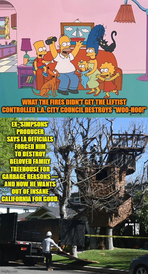 Leftist insanity . . . continually produces sane and common sense conservatives. | EX-‘SIMPSONS’ PRODUCER SAYS LA OFFICIALS FORCED HIM TO DESTROY BELOVED FAMILY TREEHOUSE FOR GARBAGE REASONS — AND NOW HE WANTS OUT OF INSANE CALIFORNIA FOR GOOD. WHAT THE FIRES DIDN'T GET THE LEFTIST CONTROLLED L.A. CITY COUNCIL DESTROYS "WOO-HOO!" | image tagged in yep | made w/ Imgflip meme maker