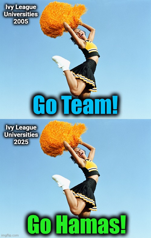 Cheerleaders for terrorists | Ivy League
Universities
2005; Go Team! Ivy League
Universities
2025; Go Hamas! | image tagged in memes,ivy league,antisemitism,hatred,democrats,liberals | made w/ Imgflip meme maker