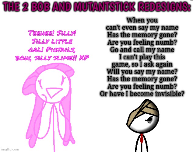 THE 2 BOB AND MUTANTSTICK REDESIGNS:; When you can't even say my name
Has the memory gone? Are you feeling numb?
Go and call my name
I can't play this game, so I ask again
Will you say my name?
Has the memory gone? Are you feeling numb?
Or have I become invisible? Teehee! Silly! Silly little gal! Pigtails, bow, silly slime!! XP | made w/ Imgflip meme maker