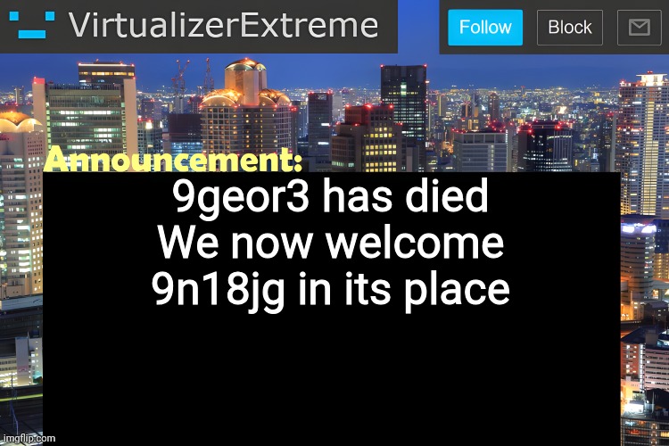 Virtualizer Announcement Temp (Remastered) | 9geor3 has died
We now welcome 9n18jg in its place | image tagged in virtualizer announcement temp remastered | made w/ Imgflip meme maker