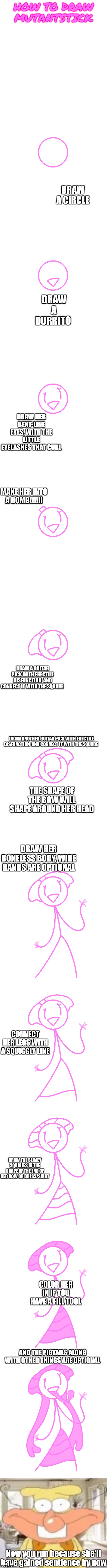 Mutantstick tutorial working 2016 | HOW TO DRAW MUTANTSTICK; DRAW A CIRCLE; DRAW A DURRITO; DRAW HER BENT-LINE EYES, WITH THE LITTLE EYELASHES THAT CURL; MAKE HER INTO A BOMB!!!!!! DRAW A GUITAR PICK WITH ERECTILE DISFUNCTION  AND CONNECT IT WITH THE SQUARE; DRAW ANOTHER GUITAR PICK WITH ERECTILE DISFUNCTION  AND CONNECT IT WITH THE SQUARE; THE SHAPE OF THE BOW WILL SHAPE AROUND HER HEAD; DRAW HER BONELESS BODY, WIRE HANDS ARE OPTIONAL; CONNECT HER LEGS WITH A SQUIGGLY LINE; DRAW THE SLIMEY SQUIGLES IN THE SHAPE OF THE END OF HER BOW OR DRESS/SKIRT; COLOR HER IN IF YOU HAVE A FILL TOOL; AND THE PIGTAILS ALONG WITH OTHER THINGS ARE OPTIONAL; Now you run because she'll have gained sentience by now | made w/ Imgflip meme maker