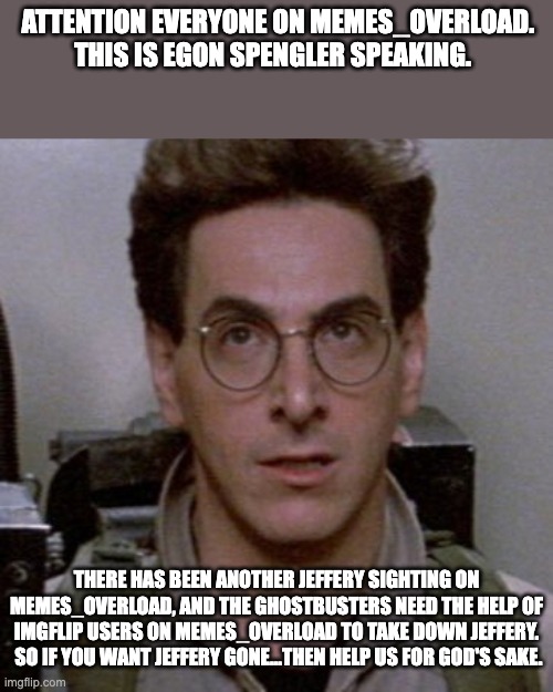 IMPORTANT PSA (MUST READ ASAP!!!!) | ATTENTION EVERYONE ON MEMES_OVERLOAD.  THIS IS EGON SPENGLER SPEAKING. THERE HAS BEEN ANOTHER JEFFERY SIGHTING ON MEMES_OVERLOAD, AND THE GHOSTBUSTERS NEED THE HELP OF IMGFLIP USERS ON MEMES_OVERLOAD TO TAKE DOWN JEFFERY.  SO IF YOU WANT JEFFERY GONE...THEN HELP US FOR GOD'S SAKE. | image tagged in ghostbusters | made w/ Imgflip meme maker