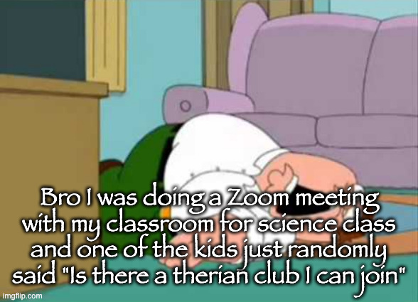 Dead Peter Griffin | Bro I was doing a Zoom meeting with my classroom for science class and one of the kids just randomly said "Is there a therian club I can join" | image tagged in dead peter griffin | made w/ Imgflip meme maker