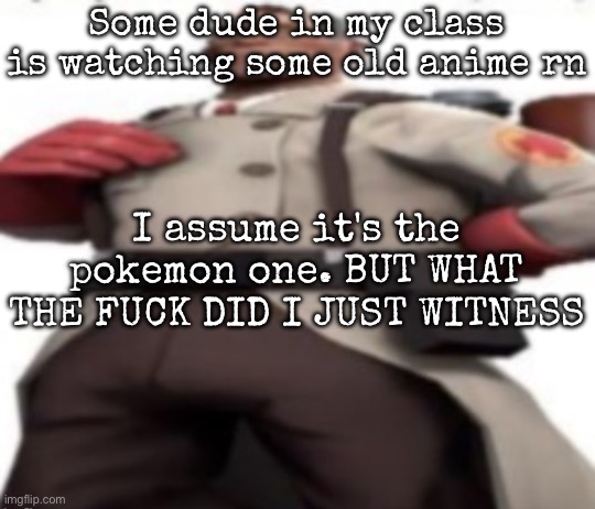 Explanation if needed | Some dude in my class is watching some old anime rn; I assume it's the pokemon one. BUT WHAT THE FUCK DID I JUST WITNESS | image tagged in ze medic,msmg | made w/ Imgflip meme maker
