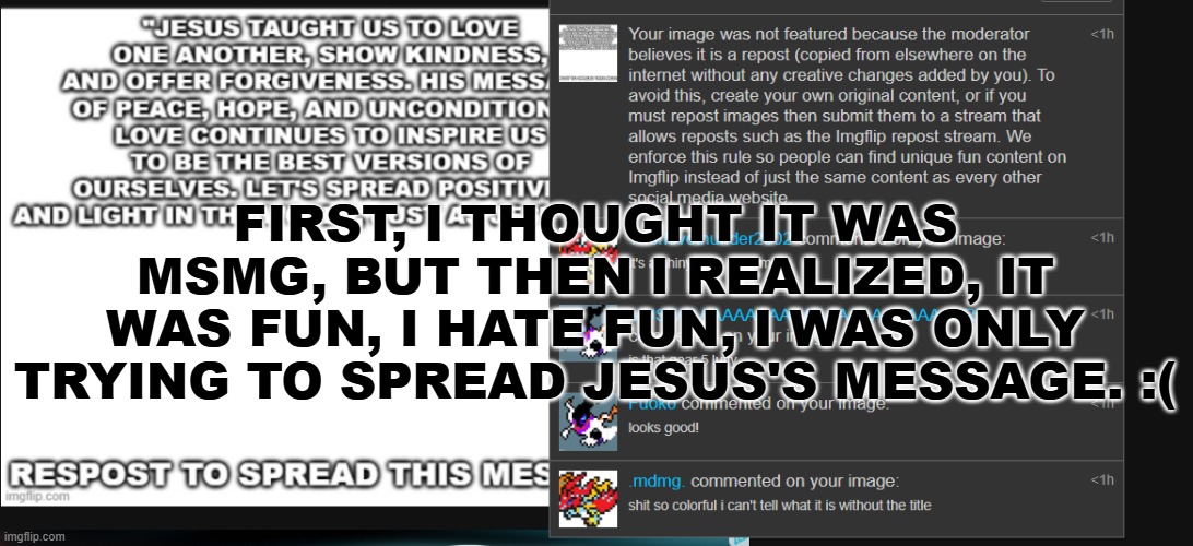 i think fun hates jesus :( | FIRST, I THOUGHT IT WAS MSMG, BUT THEN I REALIZED, IT WAS FUN, I HATE FUN, I WAS ONLY TRYING TO SPREAD JESUS'S MESSAGE. :( | image tagged in jesus | made w/ Imgflip meme maker