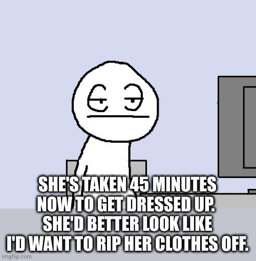 Bored of this crap | SHE'S TAKEN 45 MINUTES NOW TO GET DRESSED UP. 
SHE'D BETTER LOOK LIKE I'D WANT TO RIP HER CLOTHES OFF. | image tagged in bored of this crap | made w/ Imgflip meme maker