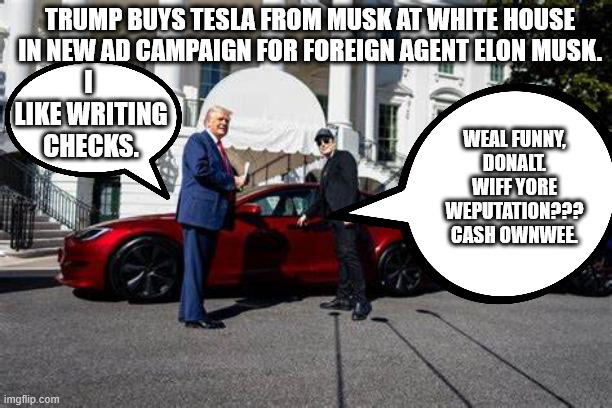 "I'm going to outlaw electric vehicles." "Look, I'm using my position to sell Elon's garbage!" | TRUMP BUYS TESLA FROM MUSK AT WHITE HOUSE IN NEW AD CAMPAIGN FOR FOREIGN AGENT ELON MUSK. I
 LIKE WRITING
 CHECKS. WEAL FUNNY, DONALT. WIFF YORE WEPUTATION???
CASH OWNWEE. | image tagged in don the con,elon the con,twice as likely to die in a tesla | made w/ Imgflip meme maker