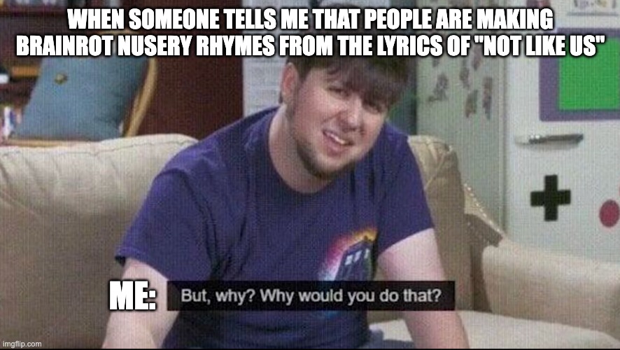 Why | WHEN SOMEONE TELLS ME THAT PEOPLE ARE MAKING BRAINROT NUSERY RHYMES FROM THE LYRICS OF "NOT LIKE US"; ME: | image tagged in but why why would you do that | made w/ Imgflip meme maker