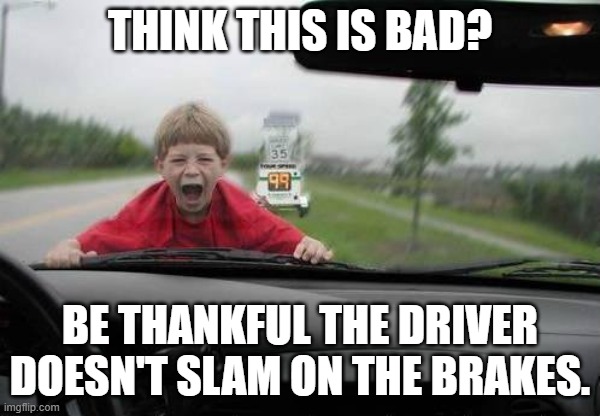 This cruel and unusual punishment could be much crueler and more unusual | THINK THIS IS BAD? BE THANKFUL THE DRIVER
DOESN'T SLAM ON THE BRAKES. | image tagged in kid on hood of car,speeding,driver point of view,screaming,dark humor,punishment | made w/ Imgflip meme maker