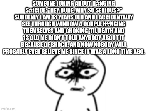 Wasn't scary, just disturbing tho | SOMEONE JOKING ABOUT H#NGING S#ICIDE: "HEY DUDE, WHY SO SERIOUS?"
SUDDENLY I AM 13 YEARS OLD AND I ACCIDENTALLY SEE THROUGH WINDOW A COUPLE H#NGING THEMSELVES AND CHOKING 'TIL DEATH AND 13 OLD ME DIDN'T TOLD ANYBODY ABOUT IT BECAUSE OF SHOCK. AND NOW NOBODY WILL PROBABLY EVER BELIEVE ME SINCE IT WAS A LONG TIME AGO. | image tagged in suicide,depression,couple,hanging,childhood | made w/ Imgflip meme maker