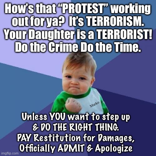 The mother was crying about her daughter getting arrested for Torching a Tesla Dealership | How’s that “PROTEST” working
out for ya?  It’s TERRORISM.
Your Daughter is a TERRORIST!
Do the Crime Do the Time. Marko; Unless YOU want to step up
& DO THE RIGHT THING.
PAY Restitution for Damages,
Officially ADMIT & Apologize | image tagged in memes,success kid,lefty is devoid of redeeming qualities,lefty does not belong in society,u need ur own continent,hell | made w/ Imgflip meme maker