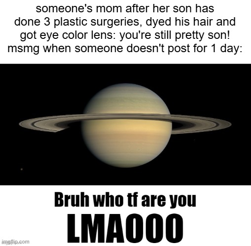 Bruh who tf are you LMAOOO | someone's mom after her son has done 3 plastic surgeries, dyed his hair and got eye color lens: you're still pretty son!
msmg when someone doesn't post for 1 day: | image tagged in bruh who tf are you lmaooo | made w/ Imgflip meme maker