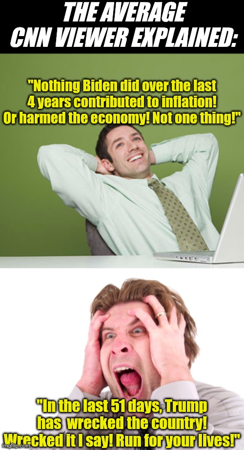 While its hilarious watching TDS spread across the country..... how can anyone be this blind or delusional for Biden today?!? | THE AVERAGE CNN VIEWER EXPLAINED:; "Nothing Biden did over the last 4 years contributed to inflation! Or harmed the economy! Not one thing!"; "In the last 51 days, Trump has  wrecked the country! Wrecked it I say! Run for your lives!" | image tagged in relaxed guy,cnn fake news,liberal logic,liberal hypocrisy,blind,biased media | made w/ Imgflip meme maker