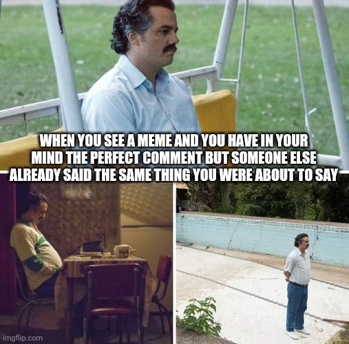 Sad Pablo Escobar Meme | WHEN YOU SEE A MEME AND YOU HAVE IN YOUR MIND THE PERFECT COMMENT BUT SOMEONE ELSE ALREADY SAID THE SAME THING YOU WERE ABOUT TO SAY | image tagged in memes,sad pablo escobar | made w/ Imgflip meme maker