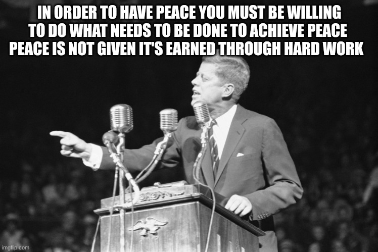 JFK | IN ORDER TO HAVE PEACE YOU MUST BE WILLING TO DO WHAT NEEDS TO BE DONE TO ACHIEVE PEACE 
PEACE IS NOT GIVEN IT'S EARNED THROUGH HARD WORK | image tagged in jfk | made w/ Imgflip meme maker