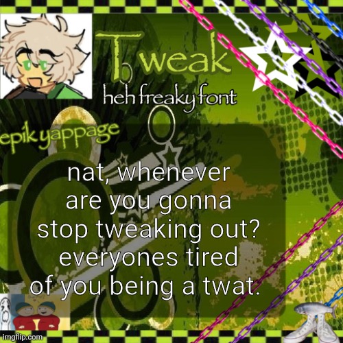 the 24th announcement temp | nat, whenever are you gonna stop tweaking out?
everyones tired of you being a twat. | image tagged in the 24th announcement temp | made w/ Imgflip meme maker