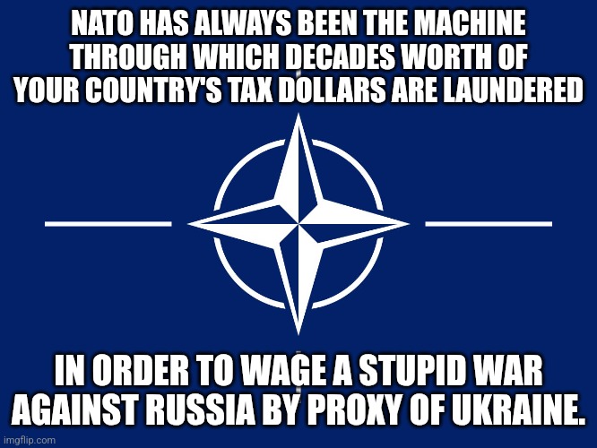 Wake up. | NATO HAS ALWAYS BEEN THE MACHINE THROUGH WHICH DECADES WORTH OF YOUR COUNTRY'S TAX DOLLARS ARE LAUNDERED; IN ORDER TO WAGE A STUPID WAR AGAINST RUSSIA BY PROXY OF UKRAINE. | image tagged in nato flag | made w/ Imgflip meme maker