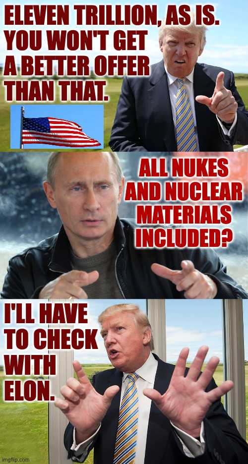 Finale to all the real estate dealings. | ELEVEN TRILLION, AS IS.
YOU WON'T GET
A BETTER OFFER
THAN THAT. ALL NUKES
AND NUCLEAR
MATERIALS
INCLUDED? I'LL HAVE
TO CHECK
WITH
ELON. | image tagged in memes,trump,finale | made w/ Imgflip meme maker