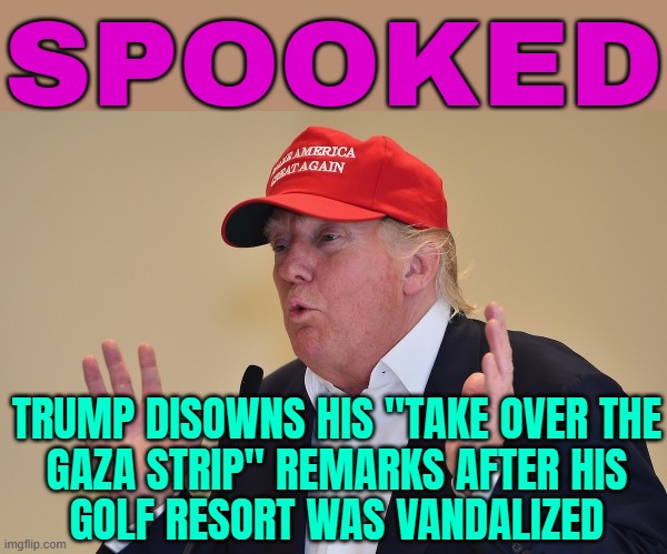Trump Disowns His "Take Over The Gaza Strip" Remarks | SPOOKED; TRUMP DISOWNS HIS "TAKE OVER THE
GAZA STRIP" REMARKS AFTER HIS
GOLF RESORT WAS VANDALIZED | image tagged in oo i'm so scared trump,donald trump,donald trump the clown,trump is a moron,palestine,genocide | made w/ Imgflip meme maker