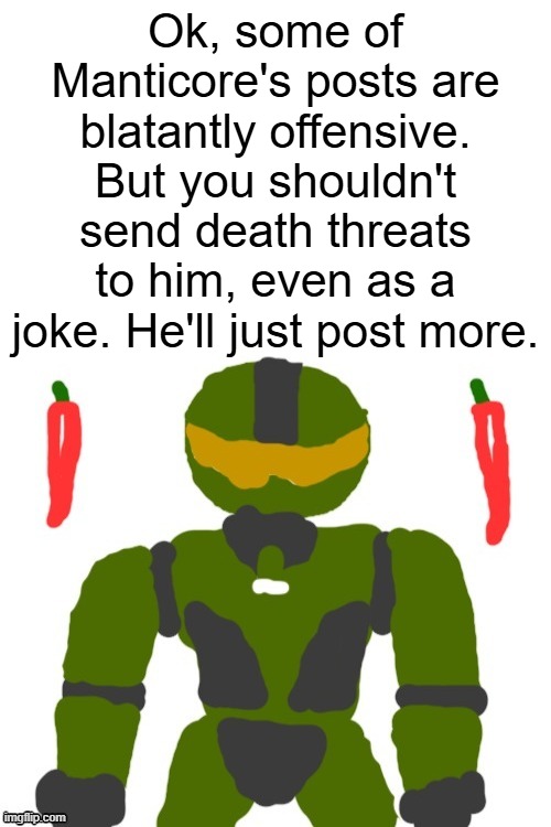 im going homeress bc my grades suck ahh | Ok, some of Manticore's posts are blatantly offensive. But you shouldn't send death threats to him, even as a joke. He'll just post more. | image tagged in spicymasterchief's announcement template,manticore,msmg,politics,announcement,memes | made w/ Imgflip meme maker