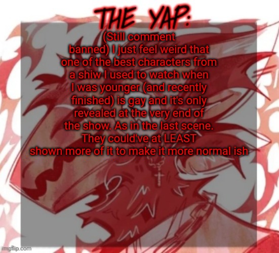 Changewing yapping template take 2 | (Still comment banned) I just feel weird that one of the best characters from a shiw I used to watch when I was younger (and recently finished) is gay and it's only revealed at the very end of the show. As in the last scene. They could've at LEAST shown more of it to make it more normal ish | image tagged in changewing yapping template take 2 | made w/ Imgflip meme maker