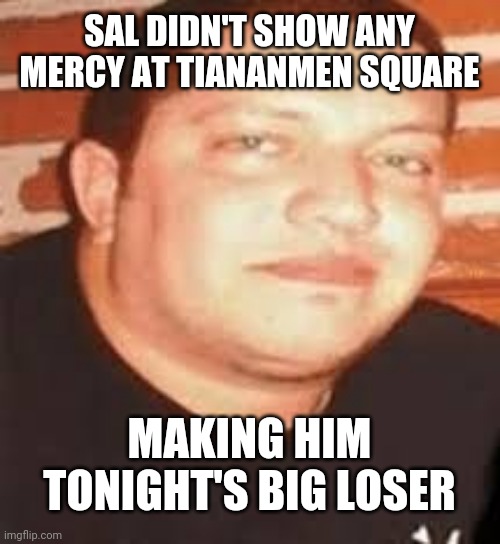 I loved ij | SAL DIDN'T SHOW ANY MERCY AT TIANANMEN SQUARE; MAKING HIM TONIGHT'S BIG LOSER | image tagged in sal is tonights biggest loser | made w/ Imgflip meme maker
