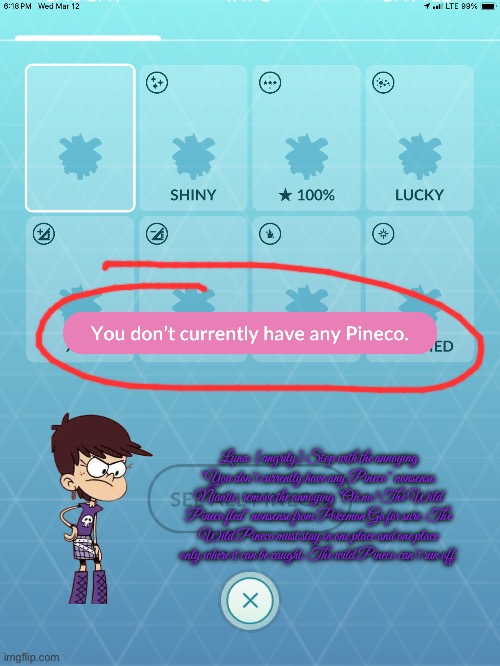 Luna is Angry at Niantic | Luna: [angrily] Stop with the annoying “You don’t currently have any Pineco” nonsense. Niantic, remove the annoying “Oh no! The Wild Pineco fled” nonsense from Pokemon Go for sure. The Wild Pineco must stay in one place and one place only where it can be caught. The wild Pineco can’t run off. | image tagged in the loud house,nickelodeon,angry girl,pokemon go,mobile games,nintendo | made w/ Imgflip meme maker