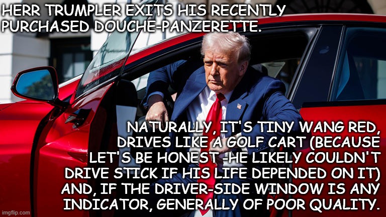 "Ripply glass" *OR* "Count up the recalls." | HERR TRUMPLER EXITS HIS RECENTLY
PURCHASED DOUCHE-PANZERETTE. NATURALLY, IT'S TINY WANG RED,
DRIVES LIKE A GOLF CART (BECAUSE
LET'S BE HONEST -HE LIKELY COULDN'T
DRIVE STICK IF HIS LIFE DEPENDED ON IT)
AND, IF THE DRIVER-SIDE WINDOW IS ANY
 INDICATOR, GENERALLY OF POOR QUALITY. | image tagged in donny's new tesla | made w/ Imgflip meme maker