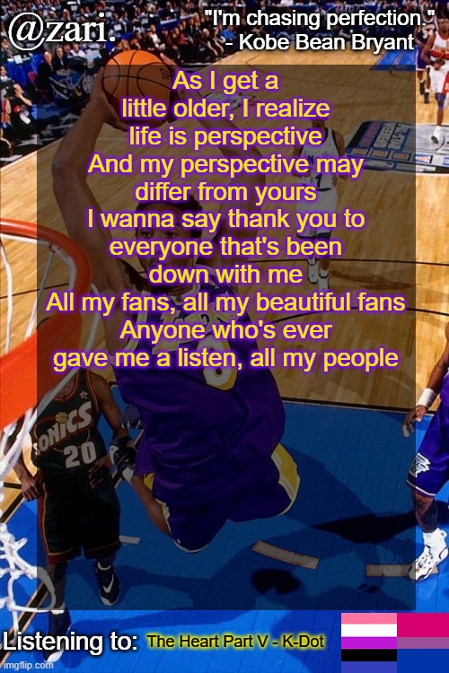zari.'s Kobe Bryant temp | As I get a little older, I realize life is perspective
And my perspective may differ from yours
I wanna say thank you to everyone that's been down with me
All my fans, all my beautiful fans
Anyone who's ever gave me a listen, all my people; The Heart Part V - K-Dot | image tagged in zari 's kobe bryant temp | made w/ Imgflip meme maker
